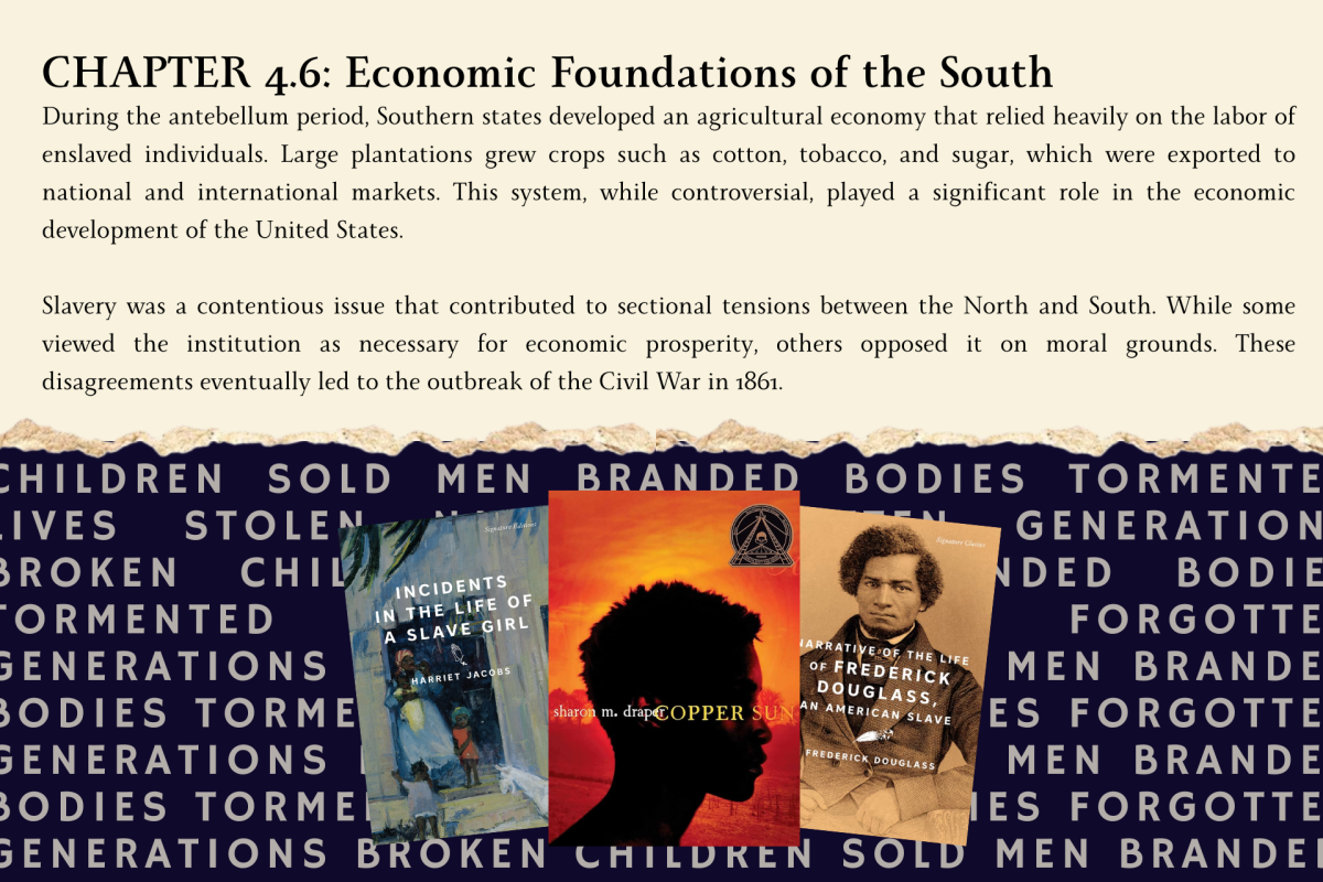 A digitally constructed image shows a textbook chapter on slavery at the top, with the covers of “Incidents in the Life of a Slave Girl” by Harriet Jacobs, “The Narrative of the Life of Frederick Douglass,” and “Copper Sun” by Sharon Draper below. Behind the books, words like “children sold,” “men branded,” “bodies tormented,” “lives stolen,” and “generations broken” highlight the human reality often missing from slavery curriculum.

(Book covers sourced from Hachette Book Group, Atheneum Books for Young Readers and Signature Classics.)